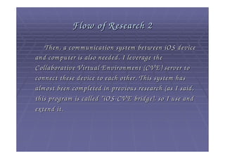 Flow of Research 2
   Then, a com m unication system betw een iOS device
and com puter is also needed. I leverage the
Collaborative V irtual E nvironm ent (CV E ) server to
connect these device to each other. This system has
alm ost been com pleted in previous research (as I said,
this program is called “ iOS - CV E bridge), so I use and
extend it.
 