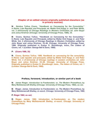 Chapter of an edited volume originally published elsewhere (as
                              in primary sources)

N: Quintus Tullius Cicero. “Handbook on Canvassing for the Consulship,”
in Rome: Late Republic and Principate, ed. Walter Emil Kaegi Jr. and Peter White,
vol. 2 ofUniversity of Chicago Readings in Western Civilization, ed. John Boyer
and Julius Kirshner (Chicago: University of Chicago Press, 1986), 35.

B: Cicero, Quintus Tullius. “Handbook on Canvassing for the Consulship.”
In Rome: Late Republic and Principate, edited by Walter Emil Kaegi Jr. and Peter
White. Vol. 2 ofUniversity of Chicago Readings in Western Civilization, edited by
John Boyer and Julius Kirshner, 33–46. Chicago: University of Chicago Press,
1986. Originally published in Evelyn S. Shuckburgh, trans., The Letters of
Cicero, vol. 1 (London: George Bell & Sons, 1908).

P: (Cicero 1986, 35)

R: Cicero, Quintus Tullius. 1986. Handbook on canvassing for the consulship.
In Rome: Late republic and principate, edited by Walter Emil Kaegi Jr. and Peter
White. Vol. 2 of University of Chicago readings in western civilization, ed. John
Boyer and Julius Kirshner, 33–46. Chicago: University of Chicago Press.
Originally published in Evelyn S. Shuckburgh, trans., The letters of Cicero, vol. 1
(London: George Bell & Sons, 1908).




           Preface, foreword, introduction, or similar part of a book

N: James Rieger, introduction to Frankenstein; or, The Modern Prometheus, by
Mary Wollstonecraft Shelley (Chicago: University of Chicago Press, 1982), xx–xxi.

B: Rieger, James. Introduction to Frankenstein; or, The Modern Prometheus, by
Mary Wollstonecraft Shelley, xi–xxxvii. Chicago: University of Chicago Press, 1982.

P: Rieger 1982, xx–xxi)

R: Rieger, James. 1982. Introduction to Frankenstein; or, The modern
Prometheus, by Mary Wollstonecraft Shelley, xi–xxxvii. Chicago: University of
Chicago Press.
 
