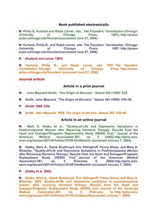 Book published electronically

N: Philip B. Kurland and Ralph Lerner, eds., The Founders’ Constitution (Chicago:
University          of        Chicago           Press,        1987), http://press-
pubs.uchicago.edu/founders/(accessed June 27, 2006).

B: Kurland, Philip B., and Ralph Lerner, eds. The Founders’ Constitution. Chicago:
University          of         Chicago           Press,        1987. http://press-
pubs.uchicago.edu/founders/(accessed June 27, 2006).

P: (Kurland and Lerner 1987)

R: Kurland, Philip B., and Ralph Lerner, eds.               1987. The founders’
Constitution. Chicago:   University     of     Chicago        Press. http://press-
pubs.uchicago.edu/founders/ (accessed June 27, 2006).

Journal article

                               Article in a print journal

N:   John Maynard Smith, “The Origin of Altruism,” Nature 393 (1998): 639.

B: Smith, John Maynard. “The Origin of Altruism.” Nature 393 (1998): 639–40.

P: (Smith 1998, 639)

R: Smith, John Maynard. 1998. The origin of altruism. Nature 393: 639–40.

                             Article in an online journal

N:   Mark A. Hlatky et al., "Quality-of-Life and Depressive Symptoms in
Postmenopausal Women after Receiving Hormone Therapy: Results from the
Heart and Estrogen/Progestin Replacement Study (HERS) Trial," Journal of the
American     Medical     Association 287,     no.     5   (2002),http://jama.ama-
assn.org/issues/v287n5/rfull/joc10108.html#aainfo (accessed January 7, 2004).

B: Hlatky, Mark A., Derek Boothroyd, Eric Vittinghoff, Penny Sharp, and Mary A.
Whooley. "Quality-of-Life and Depressive Symptoms in Postmenopausal Women
after Receiving Hormone Therapy: Results from the Heart and Estrogen/Progestin
Replacement Study (HERS) Trial." Journal of the American Medical
Association 287,     no.       5     (February      6,     2002),http://jama.ama-
assn.org/issues/v287n5/rfull/joc10108.html#aainfo (accessed January 7, 2004).

P: (Hlatky et al. 2002)

R: Hlatky, Mark A., Derek Boothroyd, Eric Vittinghoff, Penny Sharp, and Mary A.
Whooley. 2002. Quality-of-life and depressive symptoms in postmenopausal
women after receiving hormone therapy: Results from the Heart and
Estrogen/Progestin Replacement Study (HERS) trial. Journal of the American
Medical     Association 287,      no.     5     (February    6), http://jama.ama-
assn.org/issues/v287n5/rfull/joc10108.html#aainfo(accessed January 7, 2004).
 