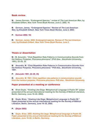 Book review

N: James Gorman, “Endangered Species,” review of The Last American Man, by
Elizabeth Gilbert, New York Times Book Review, June 2, 2002, 16.

B: Gorman, James. “Endangered Species.” Review of The Last American
Man, by Elizabeth Gilbert. New York Times Book Review, June 2, 2002.

P: Gorman 2002, 16)

R: Gorman, James. 2002. Endangered species. Review of The last American
man, by Elizabeth Gilbert. New York Times Book Review, June 2.




Thesis or dissertation

N: . M. Amundin, “Click Repetition Rate Patterns in Communicative Sounds from
the Harbour Porpoise, Phocoena phocoena” (PhD diss., Stockholm University,
1991), 22–29, 35.

B: Amundin, M. “Click Repetition Rate Patterns in Communicative Sounds from
the Harbour Porpoise, Phocoena phocoena.” PhD diss., Stockholm University,
1991.

P: (Amundin 1991, 22–29, 35)

R: Amundin, M. 1991. Click repetition rate patterns in communicative sounds
from the harbour porpoise, Phocoena phocoena. PhD diss., Stockholm University.

Paper presented at a meeting or conference

N: Brian Doyle, “Howling Like Dogs: Metaphorical Language in Psalm 59” (paper
presented at the annual international meeting for the Society of Biblical Literature,
Berlin, Germany, June 19–22, 2002).

B: Doyle, Brian. “Howling Like Dogs: Metaphorical Language in Psalm 59.”
Paper presented at the annual international meeting for the Society of Biblical
Literature, Berlin, Germany, June 19–22, 2002.

P: (Doyle 2002)

R: Doyle, Brian. 2002. Howling like dogs: Metaphorical language in Psalm 59.
Paper presented at the annual international meeting for the Society of Biblical
Literature, June 19–22, in Berlin, Germany.
 