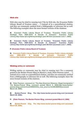 Web site

Web sites may be cited in running text (“On its Web site, the Evanston Public
Library Board of Trustees states . . .”) instead of in a parenthetical citation,
and they are commonly omitted from a bibliography or reference list as well.
The following examples show the more formal versions of the citations.

N:    Evanston Public Library Board of Trustees, “Evanston Public Library
Strategic Plan, 2000–2010: A Decade of Outreach,” Evanston Public
Library,http://www.epl.org/library/strategic-plan-00.html (accessed June 1, 2005).

B:    Evanston Public Library Board of Trustees. “Evanston Public Library
Strategic Plan, 2000–2010: A Decade of Outreach.” Evanston Public
Library.http://www.epl.org/library/strategic-plan-00.html (accessed June 1, 2005).

P: (Evanston Public Library Board of Trustees)

R: Evanston Public Library Board of Trustees. Evanston Public Library strategic
plan,    2000–2010:      A      decade      of    outreach.     Evanston     Public
Library.http://www.epl.org/library/strategic-plan-00.html (accessed June 1, 2005).




Weblog entry or comment

Weblog entries or comments may be cited in running text (“In a comment
posted to the Becker-Posner Blog on March 6, 2006, Peter Pearson noted . . .”)
instead of in a note or a parenthetical citation, and they are commonly omitted
from a bibliography or reference list as well. The following examples show the
more formal versions of the citations.

N: Peter Pearson, comment on “The New American Dilemma: Illegal Immigration,”
The Becker-Posner Blog, comment posted March 6, 2006,http://www.becker-
posner-blog.com/archives/2006/03/the_new_america.html#c080052(accessed
March 28, 2006).

B:   Becker-Posner Blog, The. http://www.becker-posner-blog.com/ (accessed
March 28, 2006).

P: (Peter Pearson, The Becker-Posner Blog, comment posted March 6, 2006)

R:   Becker-Posner blog, The. http://www.becker-posner-blog.com/ (accessed
March 28, 2006).
 
