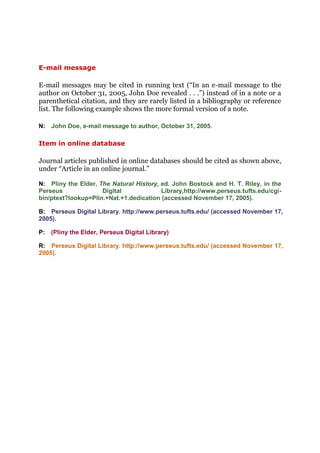 E-mail message

E-mail messages may be cited in running text (“In an e-mail message to the
author on October 31, 2005, John Doe revealed . . .”) instead of in a note or a
parenthetical citation, and they are rarely listed in a bibliography or reference
list. The following example shows the more formal version of a note.

N: John Doe, e-mail message to author, October 31, 2005.

Item in online database

Journal articles published in online databases should be cited as shown above,
under “Article in an online journal.”

N: Pliny the Elder, The Natural History, ed. John Bostock and H. T. Riley, in the
Perseus              Digital             Library,http://www.perseus.tufts.edu/cgi-
bin/ptext?lookup=Plin.+Nat.+1.dedication (accessed November 17, 2005).

B: Perseus Digital Library. http://www.perseus.tufts.edu/ (accessed November 17,
2005).

P: (Pliny the Elder, Perseus Digital Library)

R: Perseus Digital Library. http://www.perseus.tufts.edu/ (accessed November 17,
2005).
 
