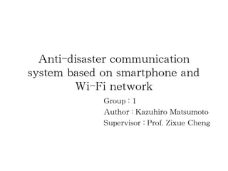 Anti-disaster communication
system based on smartphone and
        Wi-Fi network
             Group : 1
             Author : Kazuhiro Matsumoto
             Supervisor : Prof. Zixue Cheng
 