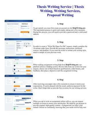 Thesis Writing Service | Thesis
Writing, Writing Services,
Proposal Writing
1. Step
To get started, you must first create an account on site HelpWriting.net.
The registration process is quick and simple, taking just a few moments.
During this process, you will need to provide a password and a valid email
address.
2. Step
In order to create a "Write My Paper For Me" request, simply complete the
10-minute order form. Provide the necessary instructions, preferred
sources, and deadline. If you want the writer to imitate your writing style,
attach a sample of your previous work.
3. Step
When seeking assignment writing help from HelpWriting.net, our
platform utilizes a bidding system. Review bids from our writers for your
request, choose one of them based on qualifications, order history, and
feedback, then place a deposit to start the assignment writing.
4. Step
After receiving your paper, take a few moments to ensure it meets your
expectations. If you're pleased with the result, authorize payment for the
writer. Don't forget that we provide free revisions for our writing services.
5. Step
When you opt to write an assignment online with us, you can request
multiple revisions to ensure your satisfaction. We stand by our promise to
provide original, high-quality content - if plagiarized, we offer a full
refund. Choose us confidently, knowing that your needs will be fully met.
Thesis Writing Service | Thesis Writing, Writing Services, Proposal Writing Thesis Writing Service | Thesis
Writing, Writing Services, Proposal Writing
 