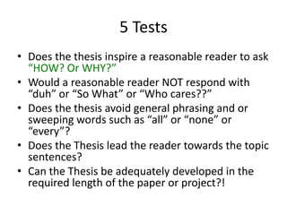 5 TestsDoes the thesis inspire a reasonable reader to ask “HOW? Or WHY?”Would a reasonable reader NOT respond with “duh” or “So What” or “Who cares??”Does the thesis avoid general phrasing and or sweeping words such as “all” or “none” or “every”?Does the Thesis lead the reader towards the topic sentences? Can the Thesis be adequately developed in the required length of the paper or project?! 