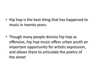 Hip hop is the best thing that has happened to music in twenty years.Though many people dismiss hip hop as offensive, hip hop music offers urban youth an important opportunity for artistic expression, and allows them to articulate the poetry of the street