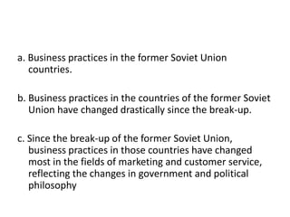 a. Business practices in the former Soviet Union countries.b. Business practices in the countries of the former Soviet Union have changed drastically since the break-up.c. Since the break-up of the former Soviet Union, business practices in those countries have changed most in the fields of marketing and customer service, reflecting the changes in government and political philosophy
