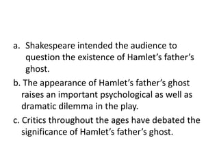 Shakespeare intended the audience to question the existence of Hamlet’s father’s ghost.b. The appearance of Hamlet’s father’s ghost raises an important psychological as well as dramatic dilemma in the play.c. Critics throughout the ages have debated the significance of Hamlet’s father’s ghost.