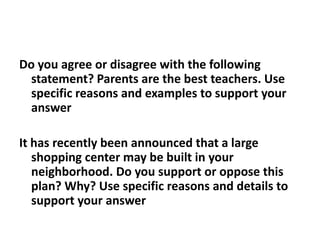 Do you agree or disagree with the following statement? Parents are the best teachers. Use specific reasons and examples to support your answerIt has recently been announced that a large shopping center may be built in your neighborhood. Do you support or oppose this plan? Why? Use specific reasons and details to support your answer