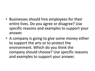 Businesses should hire employees for their entire lives. Do you agree or disagree? Use specific reasons and examples to support your answer.A company is going to give some money either to support the arts or to protect the environment. Which do you think the company should choose? Use specific reasons and examples to support your answer.