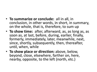 To summarize or conclude:  all in all, in conclusion, in other words, in short, in summary, on the whole, that is, therefore, to sum upTo show time:  after, afterward, as, as long as, as soon as, at last, before, during, earlier, finally, formerly, immediately, later, meanwhile, next, since, shortly, subsequently, then, thereafter, until, when, whileTo show place or direction: above, below, beyond, close, elsewhere, farther on, here, nearby, opposite, to the left (north, etc.)