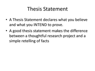 Thesis StatementA Thesis Statement declares what you believe and what you INTEND to prove. A good thesis statement makes the difference between a thoughtful research project and a simple retelling of facts