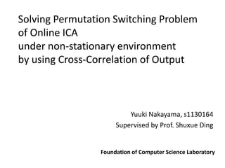 Solving Permutation Switching Problem
of Online ICA
under non-stationary environment
by using Cross-Correlation of Output



                          Yuuki Nakayama, s1130164
                      Supervised by Prof. Shuxue Ding


                 Foundation of Computer Science Laboratory
 