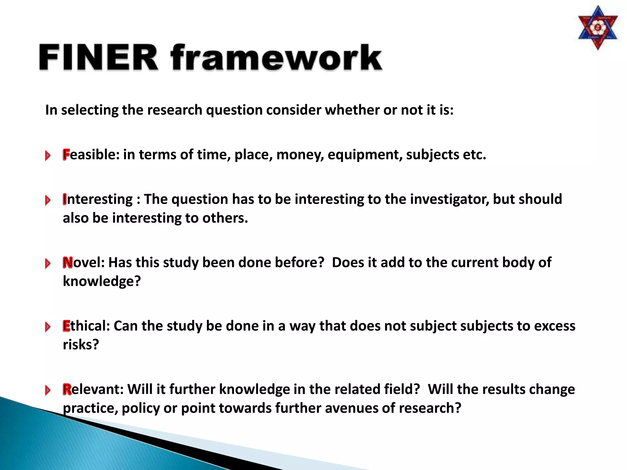 In selecting the research question consider whether or not it is:

   easible: in terms of time, place, money, equipment, subjects etc.

   nteresting : The question has to be interesting to the investigator, but should
  also be interesting to others.

   ovel: Has this study been done before? Does it add to the current body of
  knowledge?

   thical: Can the study be done in a way that does not subject subjects to excess
  risks?

   elevant: Will it further knowledge in the related field? Will the results change
  practice, policy or point towards further avenues of research?
 