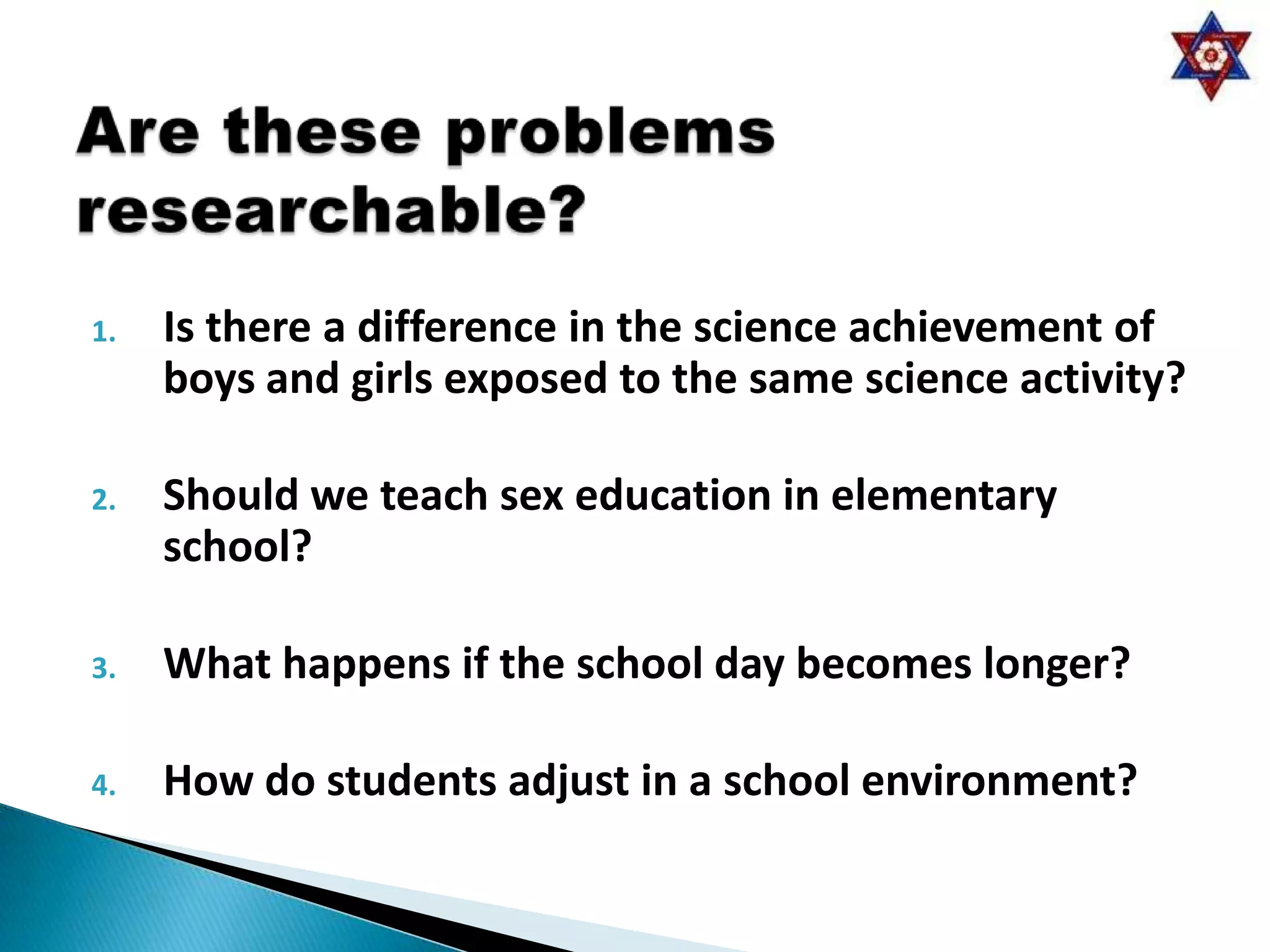 1.   Is there a difference in the science achievement of
     boys and girls exposed to the same science activity?

2.   Should we teach sex education in elementary
     school?

3.   What happens if the school day becomes longer?

4.   How do students adjust in a school environment?
 