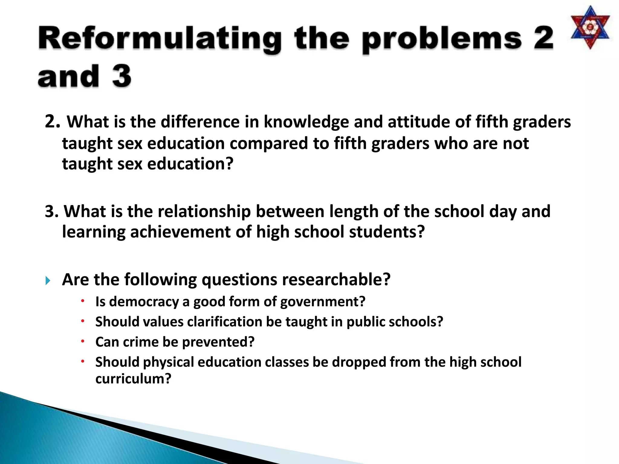 2. What is the difference in knowledge and attitude of fifth graders
    taught sex education compared to fifth graders who are not
    taught sex education?

3. What is the relationship between length of the school day and
   learning achievement of high school students?

   Are the following questions researchable?
         Is democracy a good form of government?
         Should values clarification be taught in public schools?
         Can crime be prevented?
         Should physical education classes be dropped from the high school
          curriculum?
 