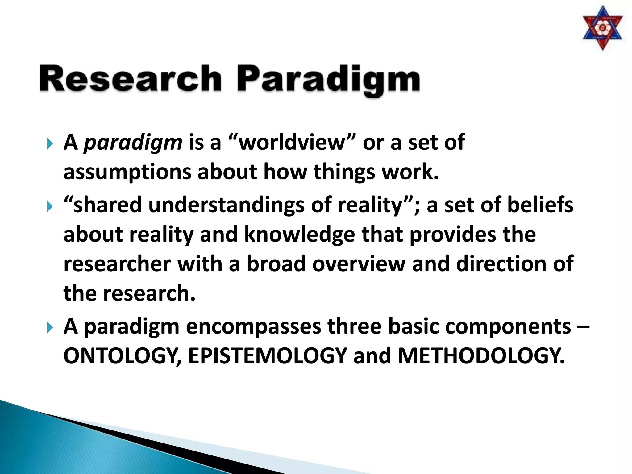    A paradigm is a “worldview” or a set of
    assumptions about how things work.
   “shared understandings of reality”; a set of beliefs
    about reality and knowledge that provides the
    researcher with a broad overview and direction of
    the research.
   A paradigm encompasses three basic components –
    ONTOLOGY, EPISTEMOLOGY and METHODOLOGY.
 