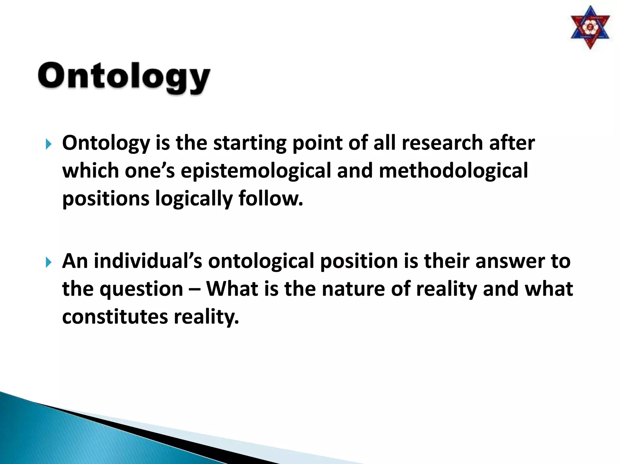    Ontology is the starting point of all research after
    which one’s epistemological and methodological
    positions logically follow.

   An individual’s ontological position is their answer to
    the question – What is the nature of reality and what
    constitutes reality.
 