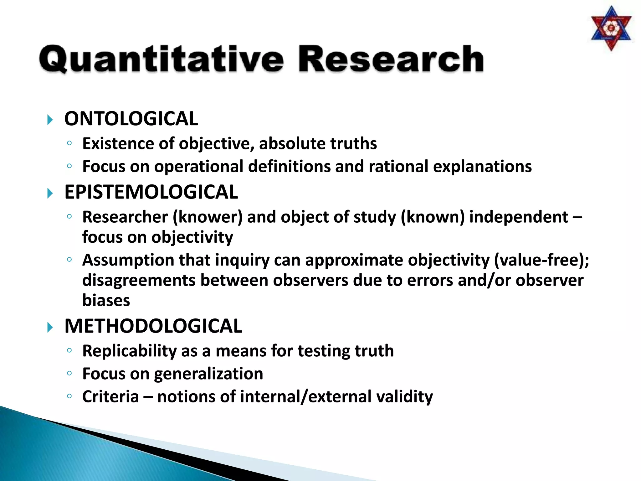    ONTOLOGICAL
    ◦ Existence of objective, absolute truths
    ◦ Focus on operational definitions and rational explanations
   EPISTEMOLOGICAL
    ◦ Researcher (knower) and object of study (known) independent –
      focus on objectivity
    ◦ Assumption that inquiry can approximate objectivity (value-free);
      disagreements between observers due to errors and/or observer
      biases
   METHODOLOGICAL
    ◦ Replicability as a means for testing truth
    ◦ Focus on generalization
    ◦ Criteria – notions of internal/external validity
 