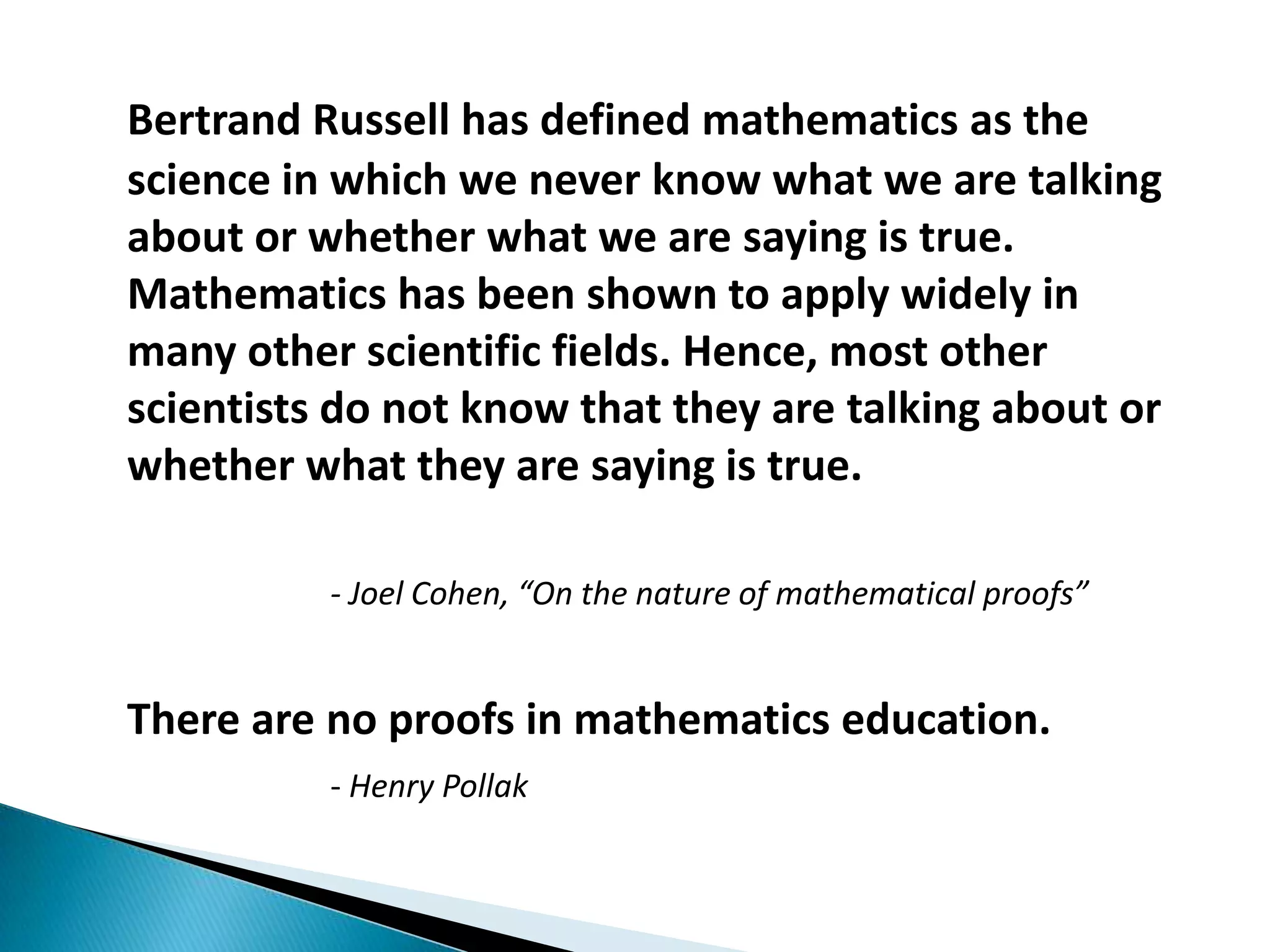Bertrand Russell has defined mathematics as the
science in which we never know what we are talking
about or whether what we are saying is true.
Mathematics has been shown to apply widely in
many other scientific fields. Hence, most other
scientists do not know that they are talking about or
whether what they are saying is true.

          - Joel Cohen, “On the nature of mathematical proofs”


There are no proofs in mathematics education.
          - Henry Pollak
 