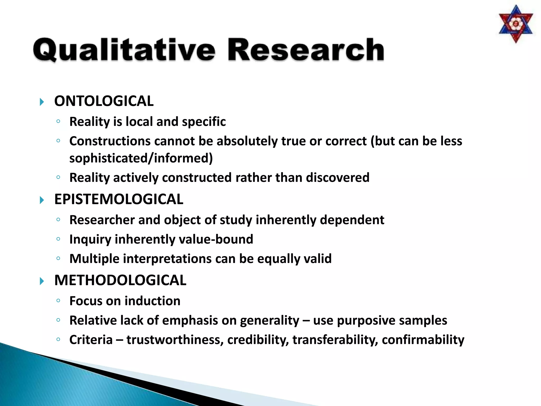    ONTOLOGICAL
    ◦ Reality is local and specific
    ◦ Constructions cannot be absolutely true or correct (but can be less
      sophisticated/informed)
    ◦ Reality actively constructed rather than discovered
   EPISTEMOLOGICAL
    ◦ Researcher and object of study inherently dependent
    ◦ Inquiry inherently value-bound
    ◦ Multiple interpretations can be equally valid
   METHODOLOGICAL
    ◦ Focus on induction
    ◦ Relative lack of emphasis on generality – use purposive samples
    ◦ Criteria – trustworthiness, credibility, transferability, confirmability
 