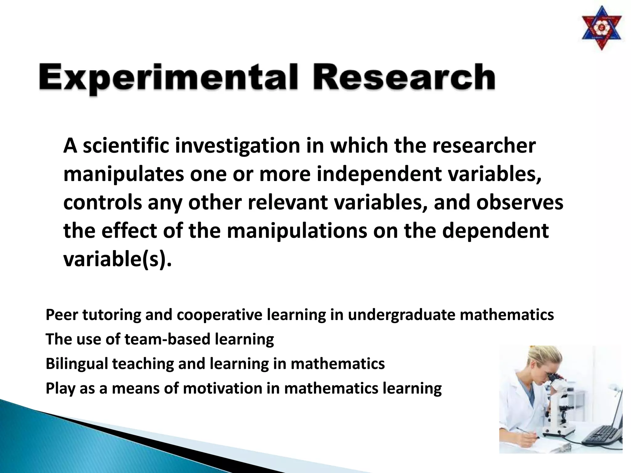 A scientific investigation in which the researcher
  manipulates one or more independent variables,
  controls any other relevant variables, and observes
  the effect of the manipulations on the dependent
  variable(s).

Peer tutoring and cooperative learning in undergraduate mathematics
The use of team-based learning
Bilingual teaching and learning in mathematics
Play as a means of motivation in mathematics learning
 
