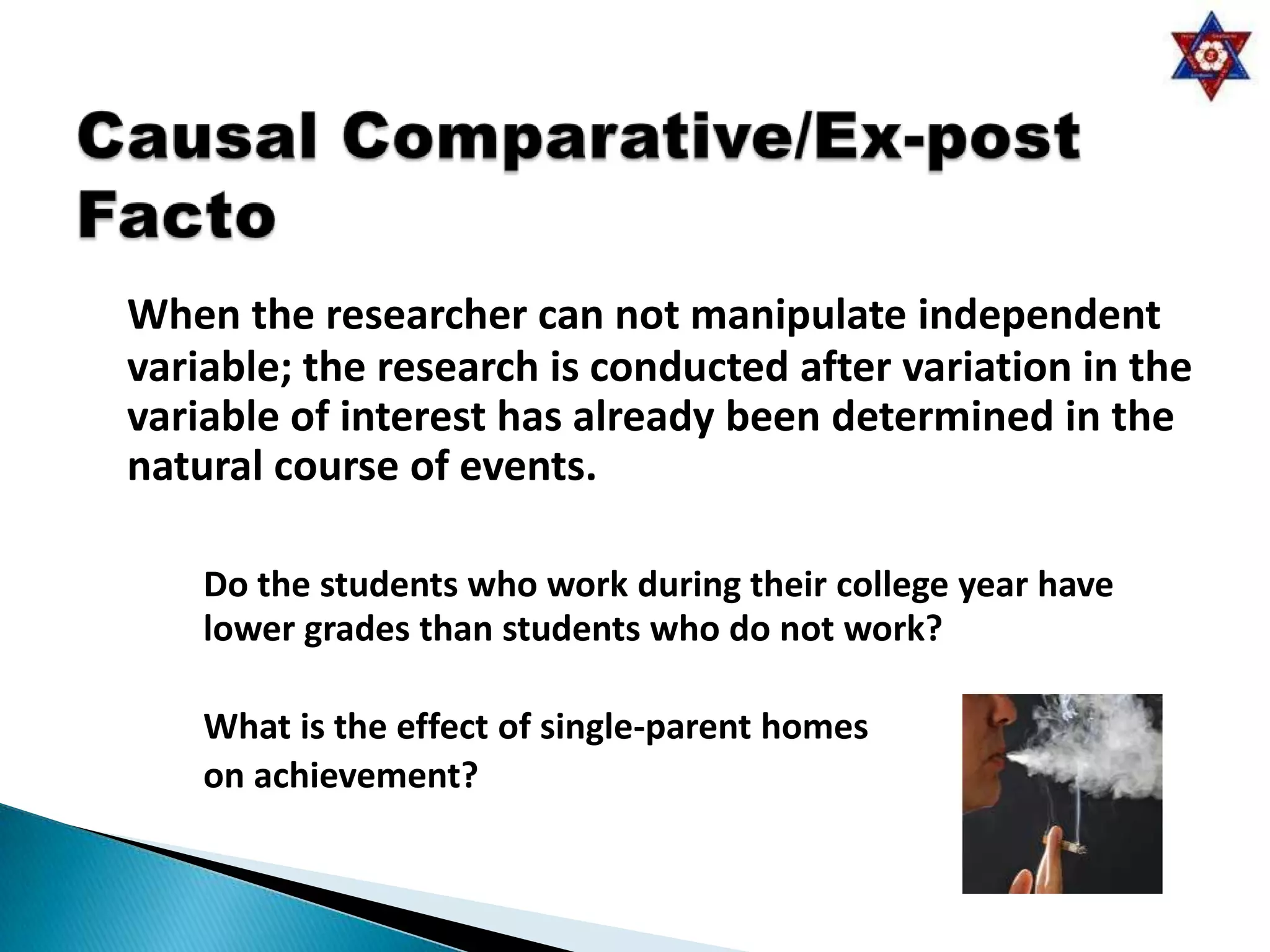 When the researcher can not manipulate independent
variable; the research is conducted after variation in the
variable of interest has already been determined in the
natural course of events.

    Do the students who work during their college year have
    lower grades than students who do not work?

    What is the effect of single-parent homes
    on achievement?
 