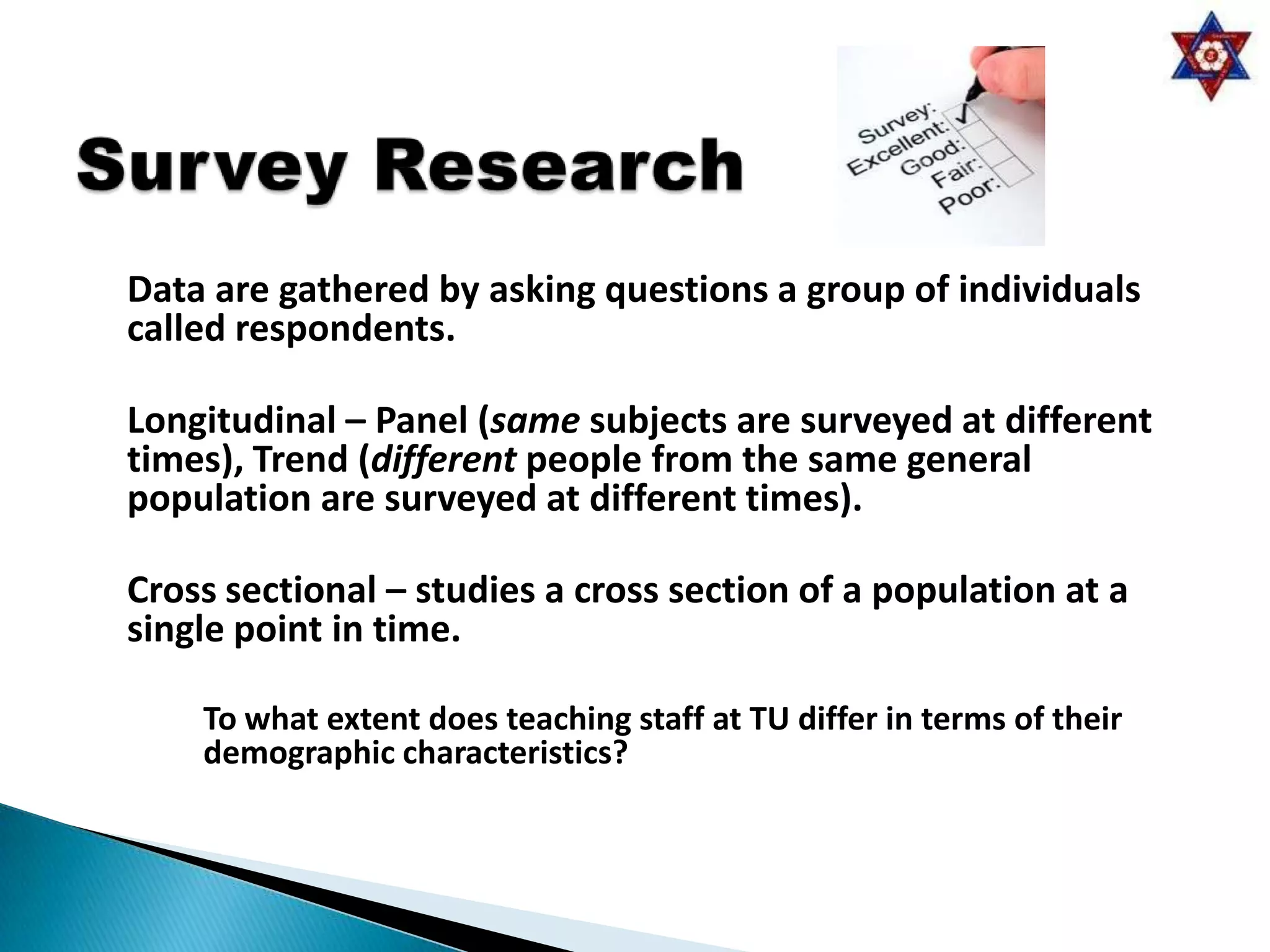 Data are gathered by asking questions a group of individuals
called respondents.

Longitudinal – Panel (same subjects are surveyed at different
times), Trend (different people from the same general
population are surveyed at different times).

Cross sectional – studies a cross section of a population at a
single point in time.

    To what extent does teaching staff at TU differ in terms of their
    demographic characteristics?
 