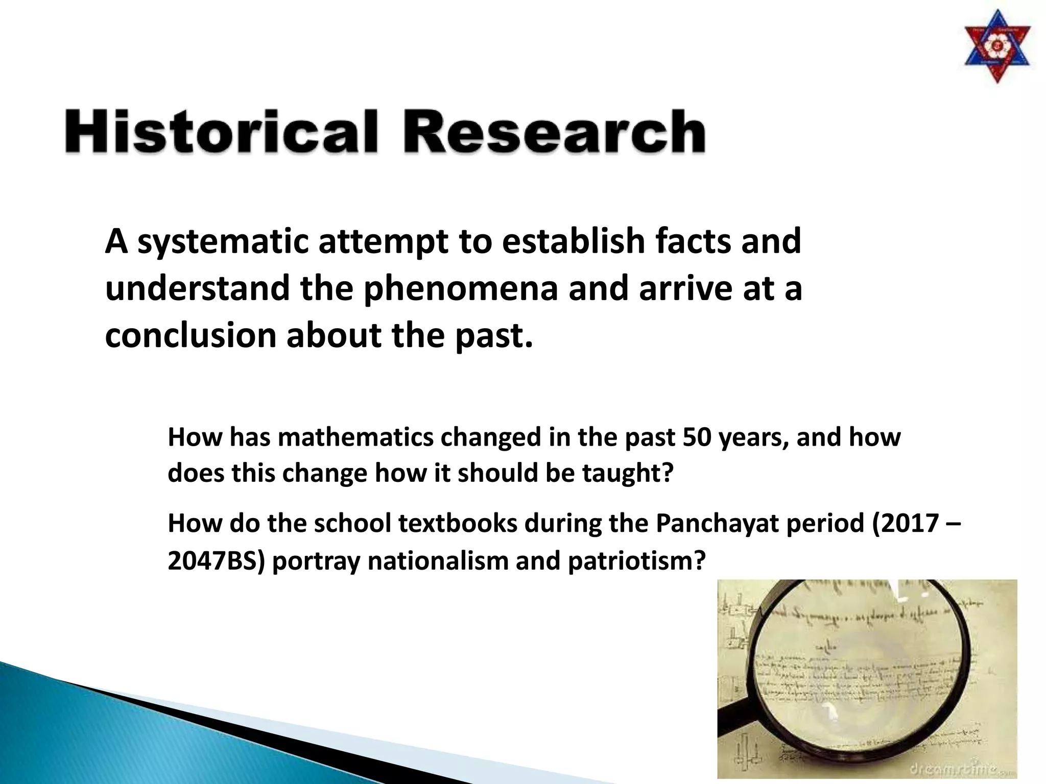 A systematic attempt to establish facts and
understand the phenomena and arrive at a
conclusion about the past.

   How has mathematics changed in the past 50 years, and how
   does this change how it should be taught?
   How do the school textbooks during the Panchayat period (2017 –
   2047BS) portray nationalism and patriotism?
 