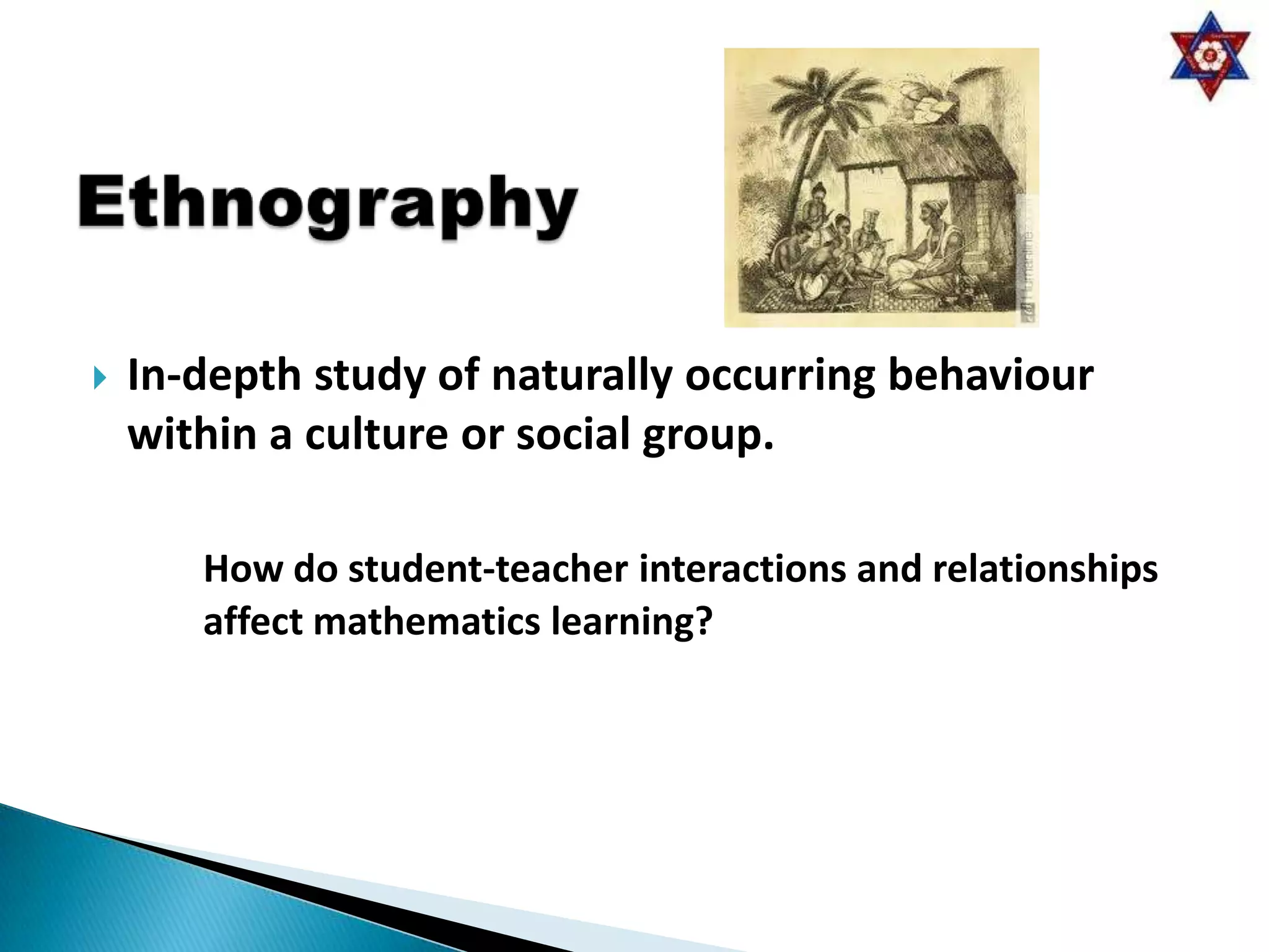    In-depth study of naturally occurring behaviour
    within a culture or social group.

       How do student-teacher interactions and relationships
       affect mathematics learning?
 