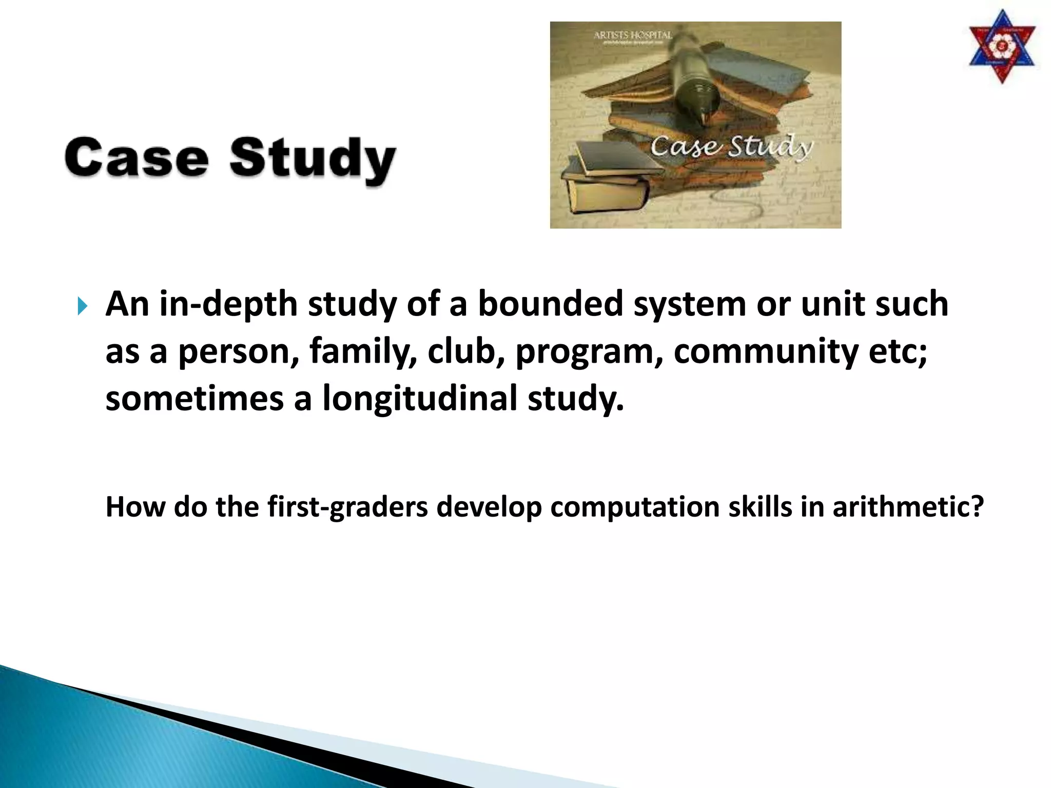    An in-depth study of a bounded system or unit such
    as a person, family, club, program, community etc;
    sometimes a longitudinal study.

    How do the first-graders develop computation skills in arithmetic?
 