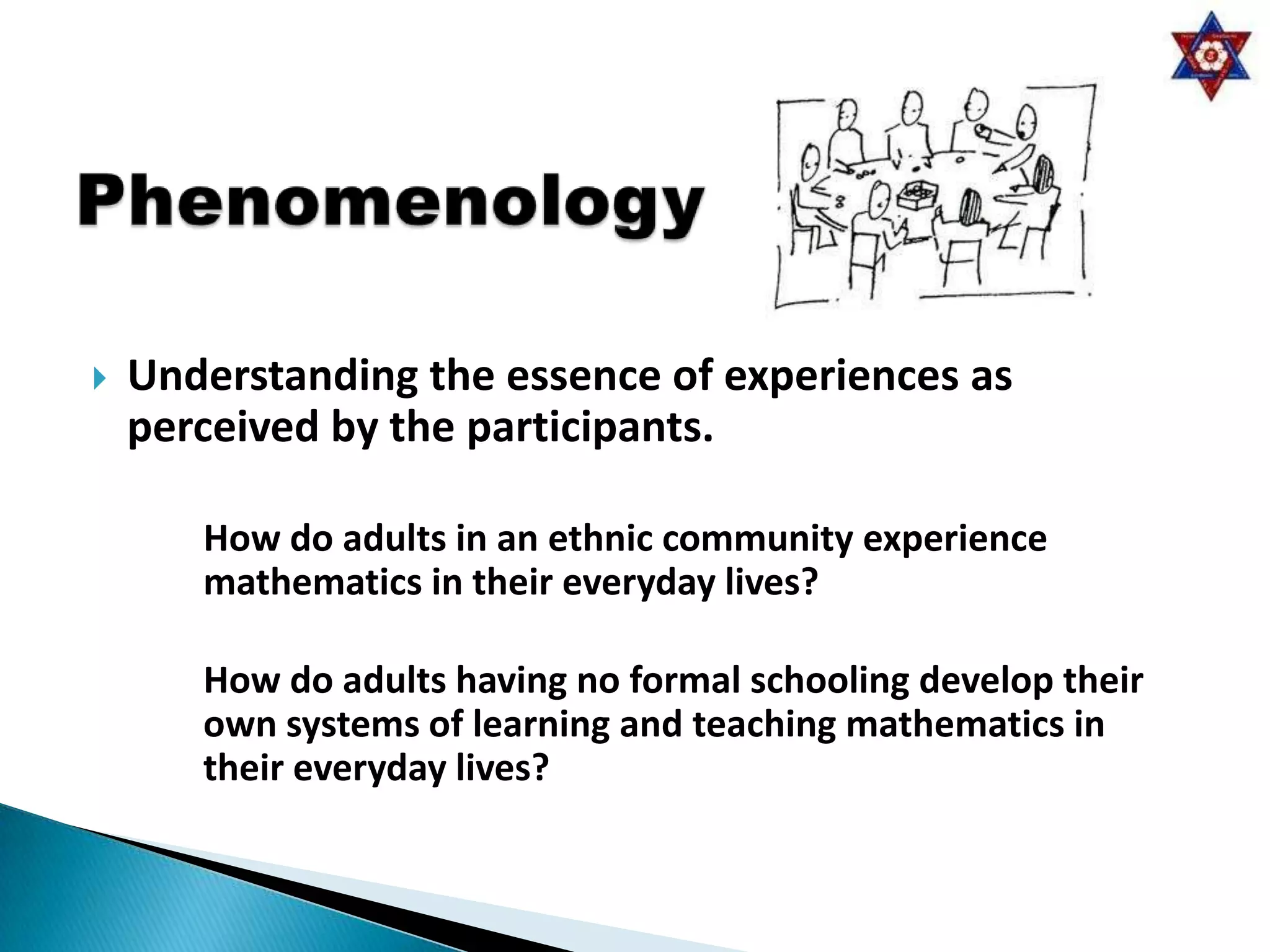    Understanding the essence of experiences as
    perceived by the participants.

       How do adults in an ethnic community experience
       mathematics in their everyday lives?

       How do adults having no formal schooling develop their
       own systems of learning and teaching mathematics in
       their everyday lives?
 