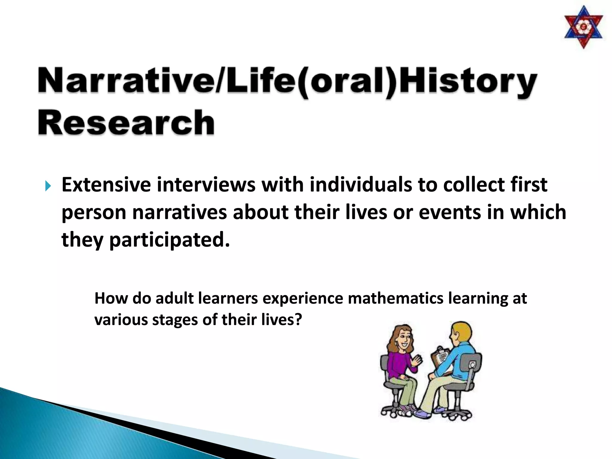    Extensive interviews with individuals to collect first
    person narratives about their lives or events in which
    they participated.

       How do adult learners experience mathematics learning at
       various stages of their lives?
 