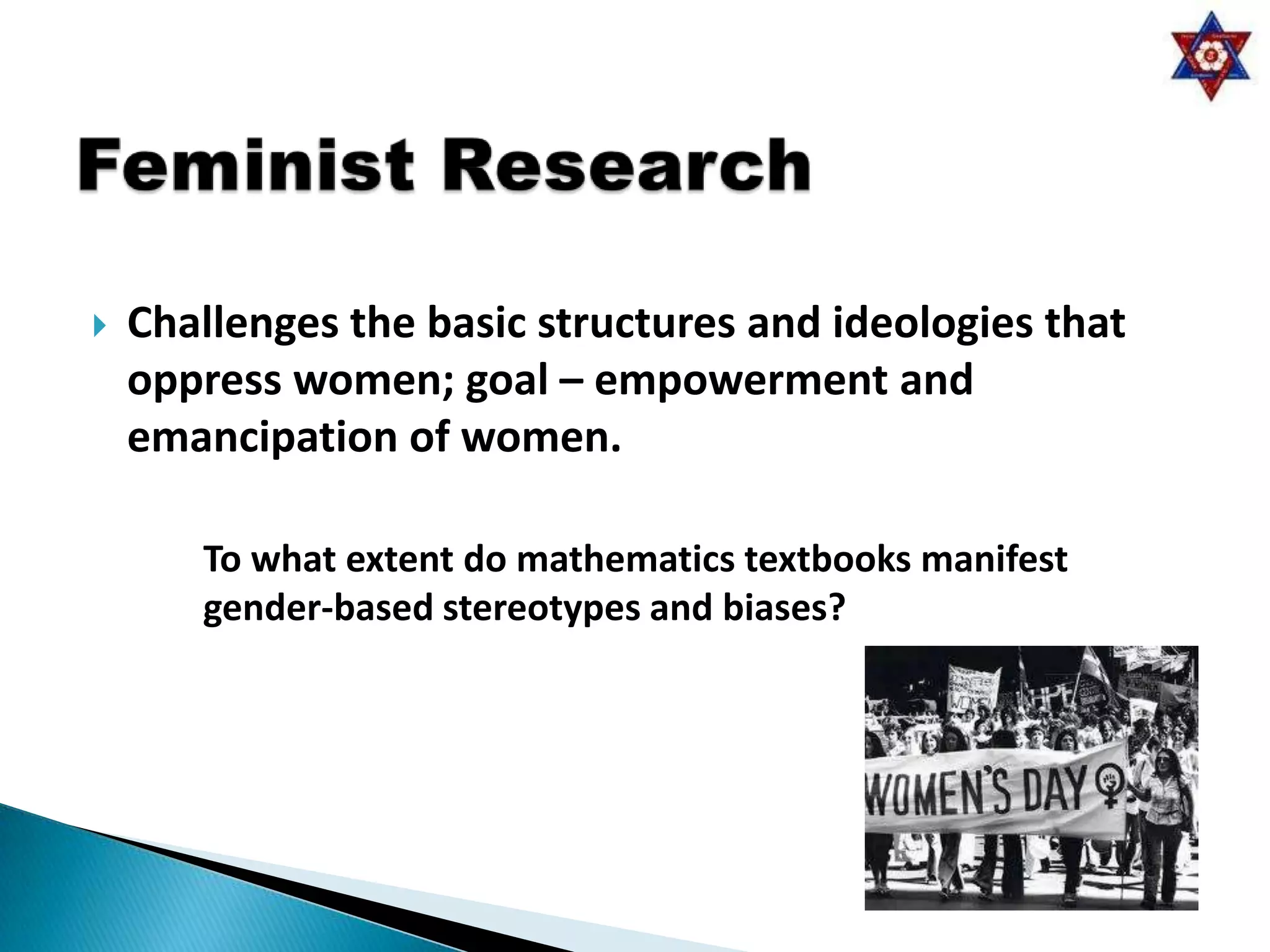    Challenges the basic structures and ideologies that
    oppress women; goal – empowerment and
    emancipation of women.

       To what extent do mathematics textbooks manifest
       gender-based stereotypes and biases?
 