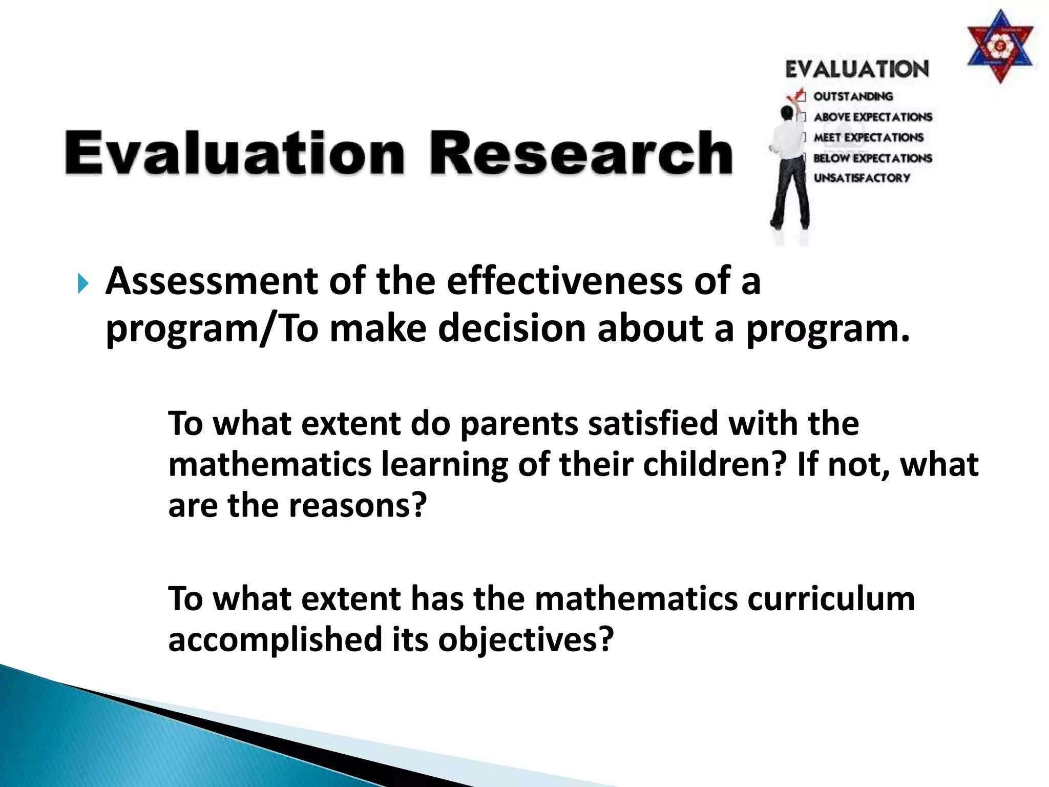    Assessment of the effectiveness of a
    program/To make decision about a program.

       To what extent do parents satisfied with the
       mathematics learning of their children? If not, what
       are the reasons?

       To what extent has the mathematics curriculum
       accomplished its objectives?
 