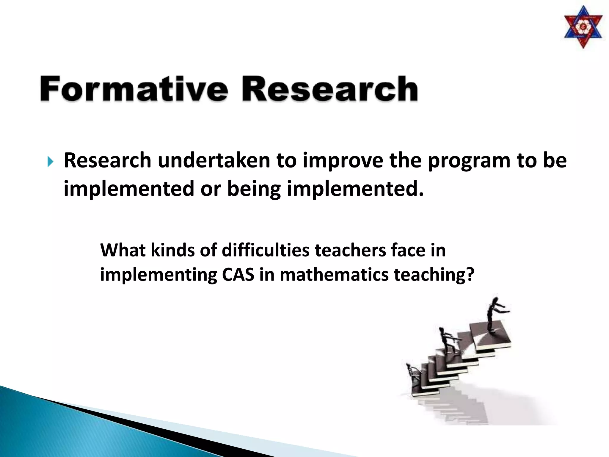    Research undertaken to improve the program to be
    implemented or being implemented.

       What kinds of difficulties teachers face in
       implementing CAS in mathematics teaching?
 