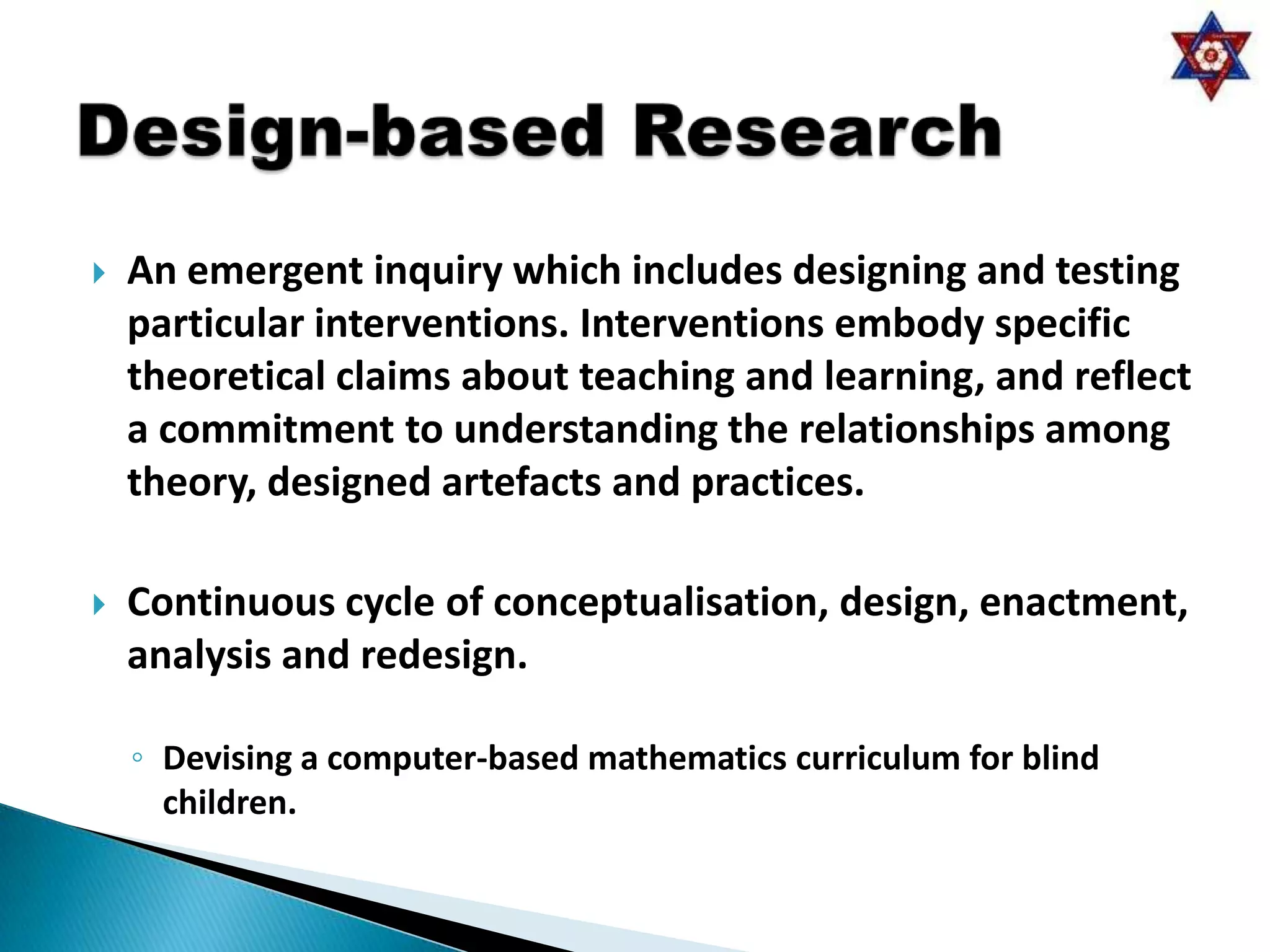    An emergent inquiry which includes designing and testing
    particular interventions. Interventions embody specific
    theoretical claims about teaching and learning, and reflect
    a commitment to understanding the relationships among
    theory, designed artefacts and practices.

   Continuous cycle of conceptualisation, design, enactment,
    analysis and redesign.

    ◦ Devising a computer-based mathematics curriculum for blind
      children.
 