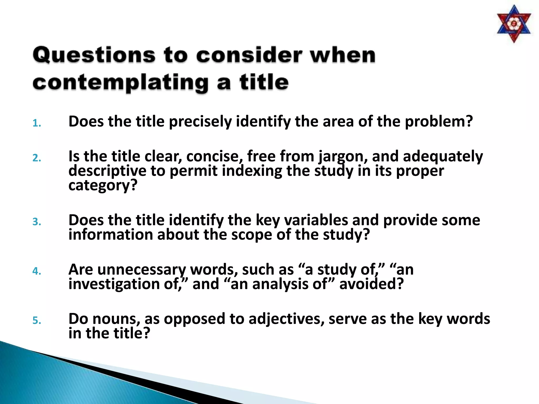 1.   Does the title precisely identify the area of the problem?

2.   Is the title clear, concise, free from jargon, and adequately
     descriptive to permit indexing the study in its proper
     category?

3.   Does the title identify the key variables and provide some
     information about the scope of the study?

4.   Are unnecessary words, such as “a study of,” “an
     investigation of,” and “an analysis of” avoided?

5.   Do nouns, as opposed to adjectives, serve as the key words
     in the title?
 