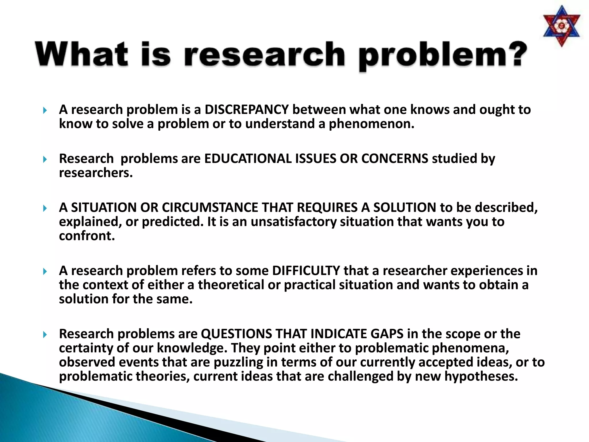    A research problem is a DISCREPANCY between what one knows and ought to
    know to solve a problem or to understand a phenomenon.

   Research problems are EDUCATIONAL ISSUES OR CONCERNS studied by
    researchers.

   A SITUATION OR CIRCUMSTANCE THAT REQUIRES A SOLUTION to be described,
    explained, or predicted. It is an unsatisfactory situation that wants you to
    confront.

   A research problem refers to some DIFFICULTY that a researcher experiences in
    the context of either a theoretical or practical situation and wants to obtain a
    solution for the same.

   Research problems are QUESTIONS THAT INDICATE GAPS in the scope or the
    certainty of our knowledge. They point either to problematic phenomena,
    observed events that are puzzling in terms of our currently accepted ideas, or to
    problematic theories, current ideas that are challenged by new hypotheses.
 