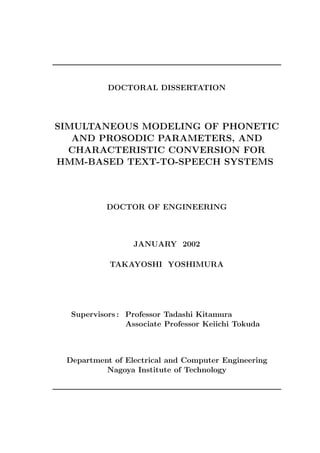 DOCTORAL DISSERTATION




SIMULTANEOUS MODELING OF PHONETIC
   AND PROSODIC PARAMETERS, AND
  CHARACTERISTIC CONVERSION FOR
HMM-BASED TEXT-TO-SPEECH SYSTEMS



           DOCTOR OF ENGINEERING



                 JANUARY 2002

           TAKAYOSHI YOSHIMURA




  Supervisors : Professor Tadashi Kitamura
                Associate Professor Keiichi Tokuda



 Department of Electrical and Computer Engineering
          Nagoya Institute of Technology
 