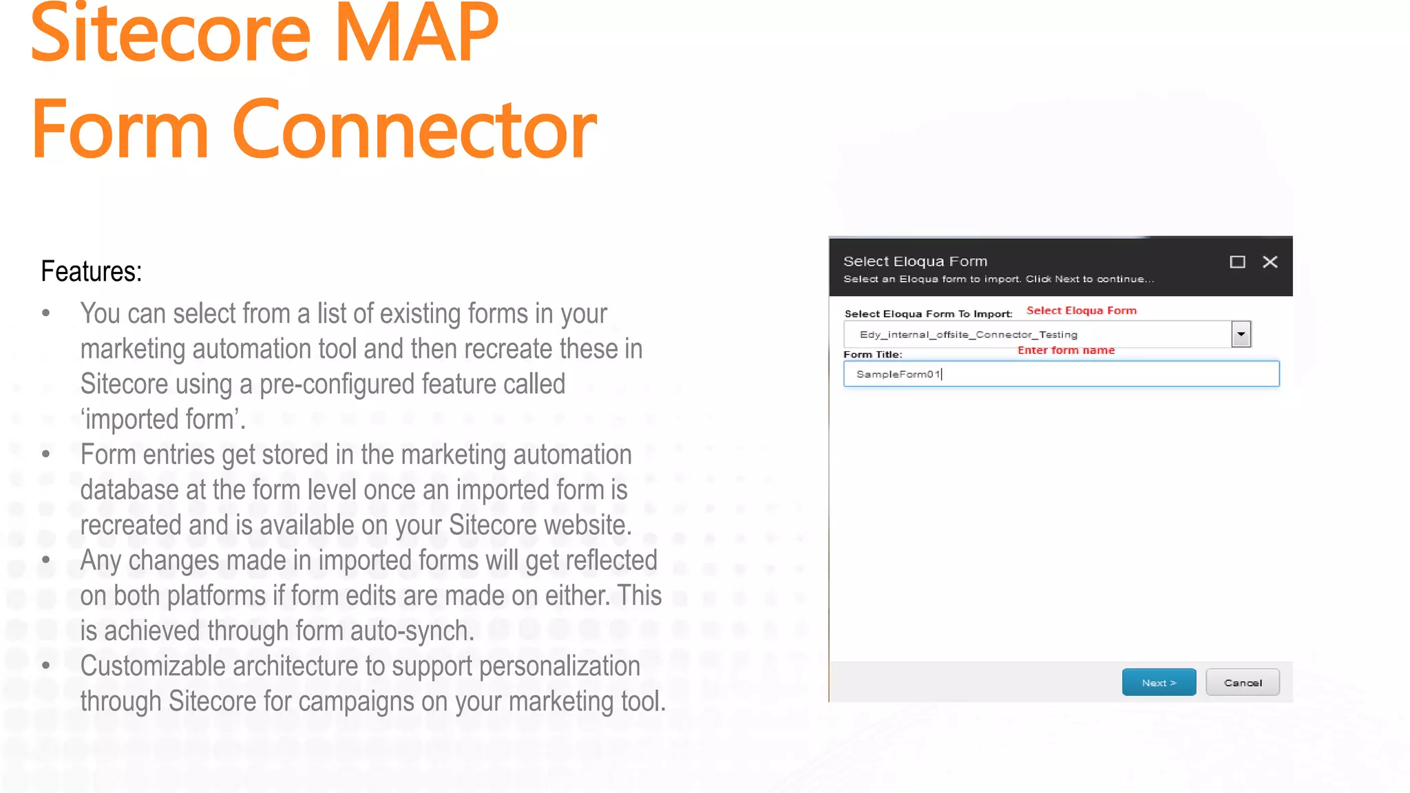 Sitecore MAP
Form Connector
Features:
• You can select from a list of existing forms in your
marketing automation tool and then recreate these in
Sitecore using a pre-configured feature called
‘imported form’.
• Form entries get stored in the marketing automation
database at the form level once an imported form is
recreated and is available on your Sitecore website.
• Any changes made in imported forms will get reflected
on both platforms if form edits are made on either. This
is achieved through form auto-synch.
• Customizable architecture to support personalization
through Sitecore for campaigns on your marketing tool.
 
