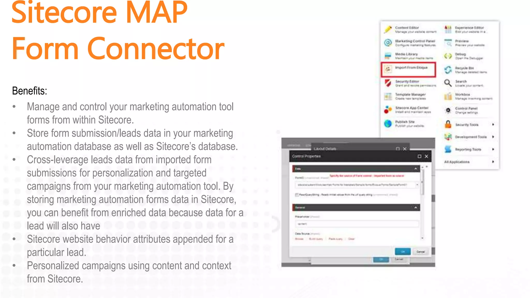 Sitecore MAP
Form Connector
Benefits:
• Manage and control your marketing automation tool
forms from within Sitecore.
• Store form submission/leads data in your marketing
automation database as well as Sitecore’s database.
• Cross-leverage leads data from imported form
submissions for personalization and targeted
campaigns from your marketing automation tool. By
storing marketing automation forms data in Sitecore,
you can benefit from enriched data because data for a
lead will also have
• Sitecore website behavior attributes appended for a
particular lead.
• Personalized campaigns using content and context
from Sitecore.
 