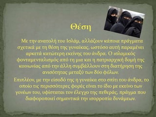 Με την ανατολή του Ισλάμ, αλλάζουν κάποια πράγματα
σχετικά με τη θέση της γυναίκας, ωστόσο αυτή παραμένει
αρκετά κατώτερη εκείνης του άνδρα. Ο ισλαμικός
φονταμενταλισμός από τη μια και η πατριαρχική δομή της
κοινωνίας από την άλλη συμβάλλουν στη διατήρηση της
ανισότητας μεταξύ των δύο φύλων.
Επιπλέον, με την είσοδό της η γυναίκα στο σπίτι του άνδρα, το
οποίο τις περισσότερες φορές είναι το ίδιο με εκείνο των
γονέων του, υφίσταται τον έλεγχο της πεθεράς, πράγμα που
διαφοροποιεί σημαντικά την ισορροπία δυνάμεων.
 