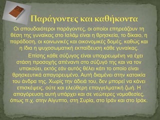 Οι σπουδαιότεροι παράγοντες, οι οποίοι επηρεάζουν τη
θέση της γυναίκας στο Ισλάμ είναι η θρησκεία, το δίκαιο, η
παράδοση, οι κοινωνικές και οικονομικές δομές, καθώς και
η ίδια η ψυχοσωματική εκπαίδευση κάθε γυναίκας.
Επίσης κάθε σύζυγος είναι υποχρεωμένη να έχει
στάση προσοχής απέναντι στο σύζυγό της και να τον
υπακούει, εκτός εάν αυτός θέλει κάτι το οποίο είναι
θρησκευτικά απαγορευμένο. Αυτή διαμένει στην κατοικία
του άνδρα της. Χωρίς την άδειά του, δεν μπορεί να κάνει
επισκέψεις, ούτε και ελεύθερη επαγγελματική ζωή. Η
απαγόρευση αυτή υπάρχει και σε νεώτερες νομοθεσίες,
όπως π.χ. στην Αίγυπτο, στη Συρία, στο Ιράν και στο Ιράκ.
 