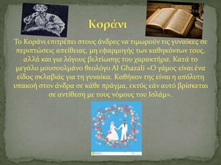 Το Κοράνι επιτρέπει στους άνδρες να τιμωρούν τις γυναίκες σε
περιπτώσεις απείθειας, μη εφαρμογής των καθηκόντων τους,
αλλά και για λόγους βελτίωσης του χαρακτήρα. Κατά το
μεγάλο μουσουλμάνο θεολόγο Al Ghazali «Ο γάμος είναι ένα
είδος σκλαβιάς για τη γυναίκα. Καθήκον της είναι η απόλυτη
υπακοή στον άνδρα σε κάθε πράγμα, εκτός εάν αυτό βρίσκεται
σε αντίθεση με τους νόμους του Ισλάμ».
 