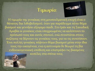 Η τιμωρία της γυναίκας στη μουσουλμανική εποχή είναι ο
θάνατος δια λιθοβολισμού, όταν για παράδειγμα πέσει θύμα
βιασμού και γεννήσει εξώγαμο παιδί. Στο Ιράν και τη Σαουδική
Αραβία οι γυναίκες είναι υποχρεωμένες να καλύπτουν το
πρόσωπό τους και εκτός σπιτιού, ενώ συνιστάται στους
συζύγους να δέρνουν τις γυναίκες τους, για να τις συνετίσουν.
Έτσι πολλές γυναίκες πέφτουν θύμα βιασμού μέσα στην ίδια
τους την οικογένεια, ενώ η αστυνομία δε θεωρεί τη βία
ενδοοικογενειακή υπόθεση και επιστρέφει τις βιασμένες
κοπέλες στα σπίτια τους.
 