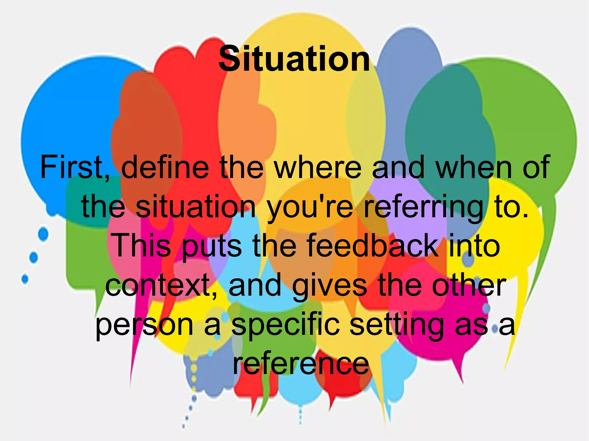 Situation
First, define the where and when of
the situation you're referring to.
This puts the feedback into
context, and gives the other
person a specific setting as a
reference
 