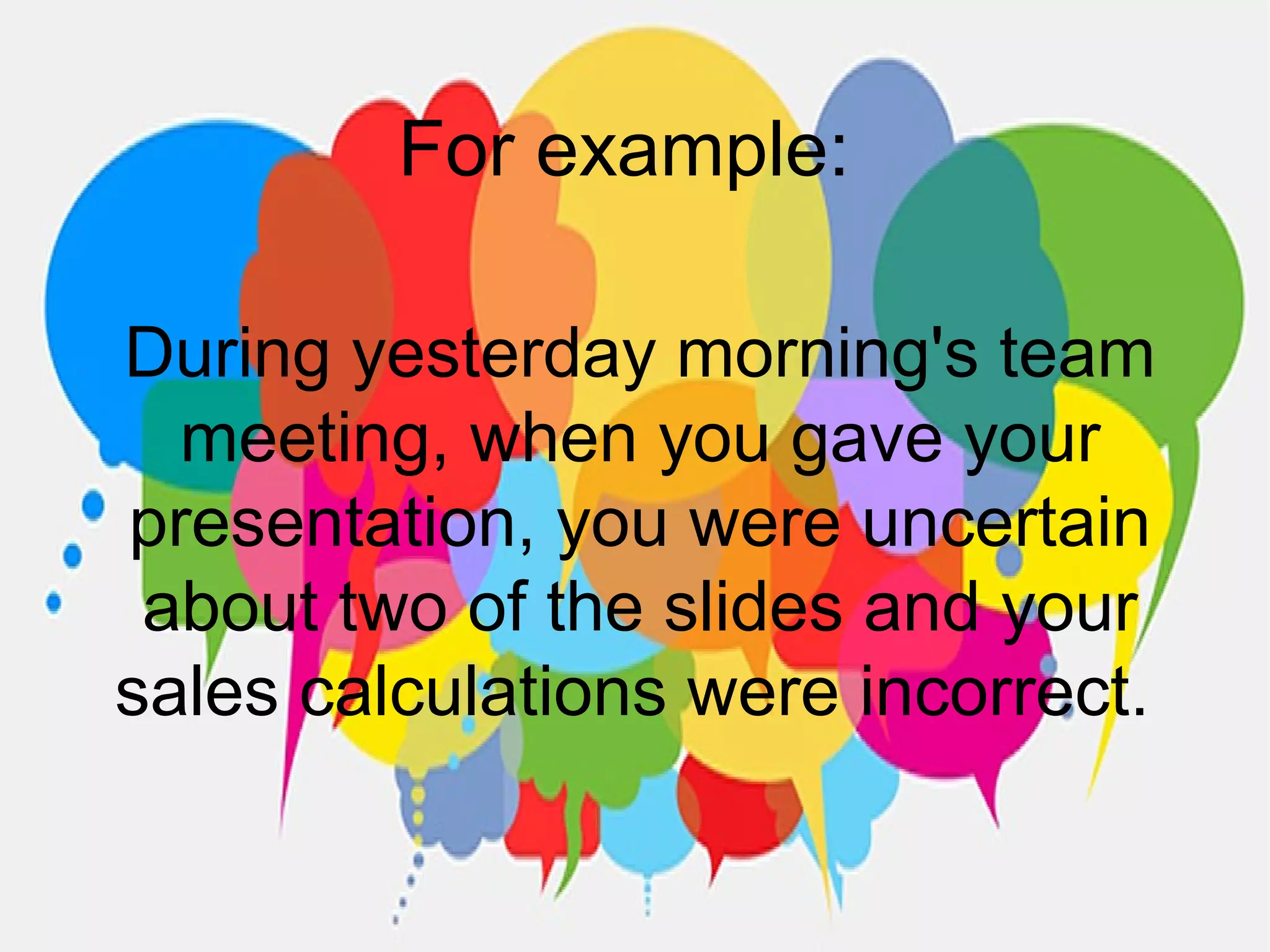 For example:
During yesterday morning's team
meeting, when you gave your
presentation, you were uncertain
about two of the slides and your
sales calculations were incorrect.
 