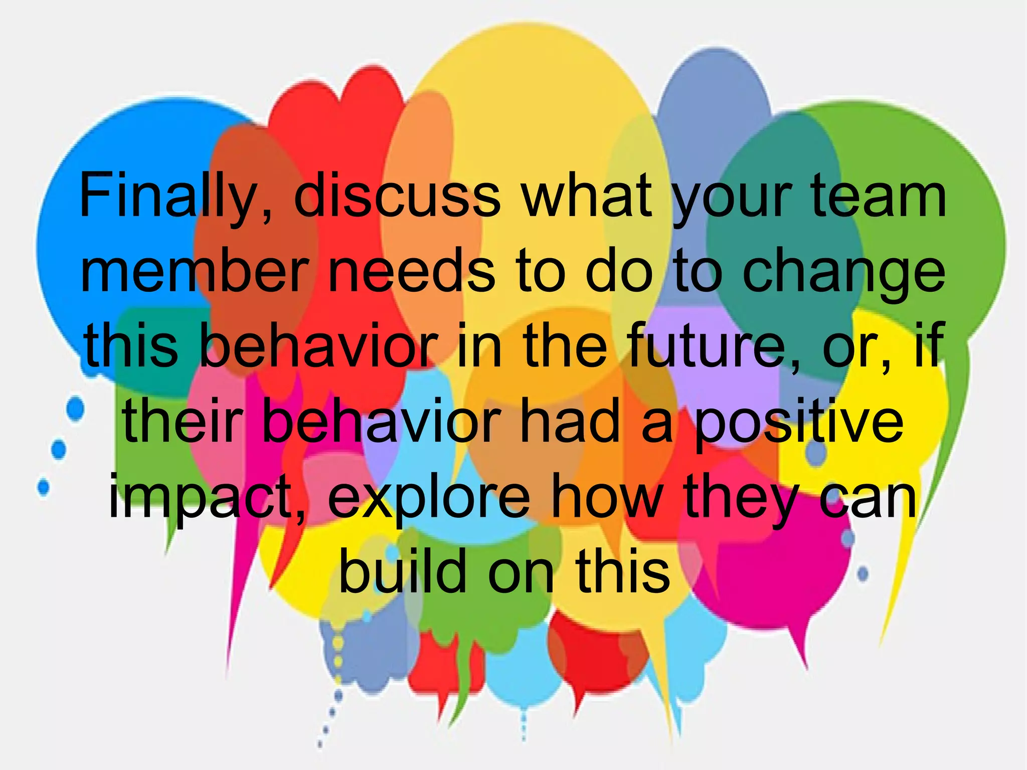 Finally, discuss what your team
member needs to do to change
this behavior in the future, or, if
their behavior had a positive
impact, explore how they can
build on this
 
