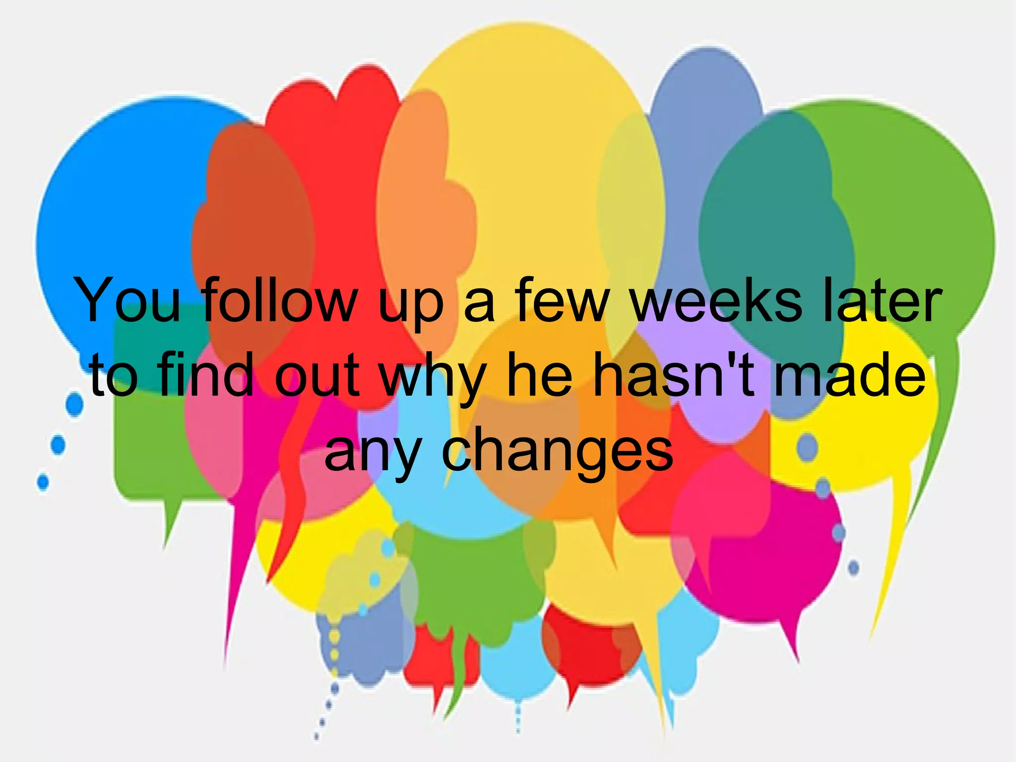 You follow up a few weeks later
to find out why he hasn't made
any changes
 